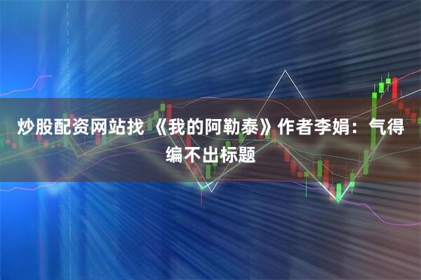 炒股配资网站找 《我的阿勒泰》作者李娟：气得编不出标题