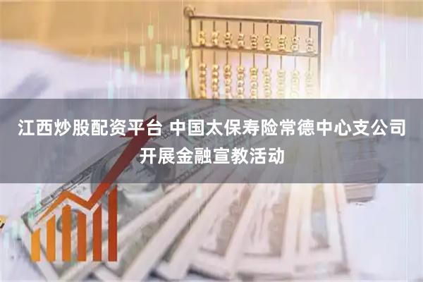 江西炒股配资平台 中国太保寿险常德中心支公司开展金融宣教活动