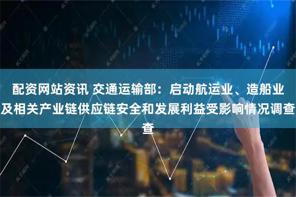 配资网站资讯 交通运输部：启动航运业、造船业及相关产业链供应链安全和发展利益受影响情况调查