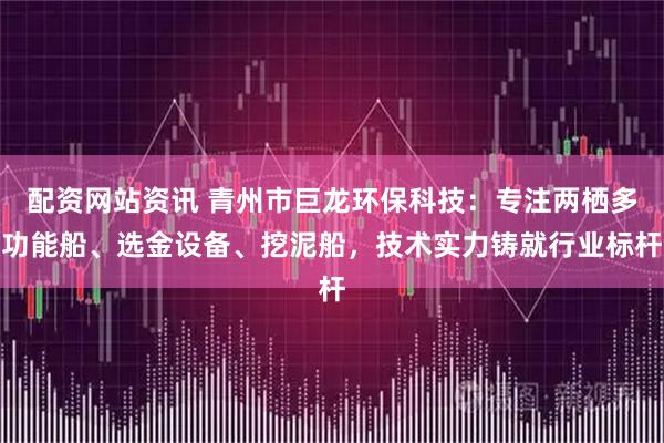 配资网站资讯 青州市巨龙环保科技：专注两栖多功能船、选金设备、挖泥船，技术实力铸就行业标杆