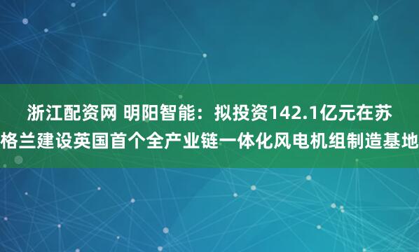 浙江配资网 明阳智能：拟投资142.1亿元在苏格兰建设英国首个全产业链一体化风电机组制造基地