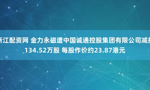 浙江配资网 金力永磁遭中国诚通控股集团有限公司减持134.52万股 每股作价约23.87港元