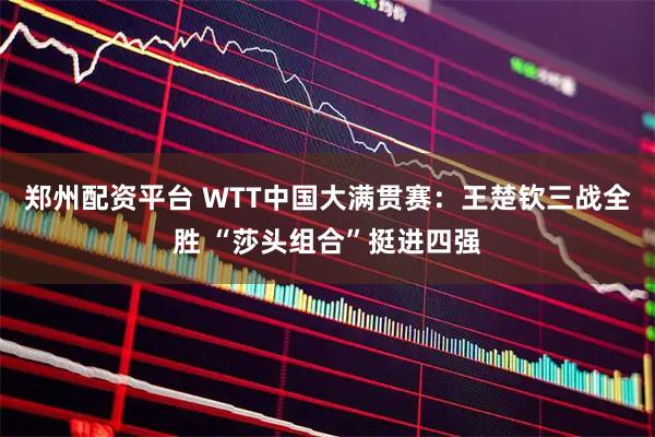 郑州配资平台 WTT中国大满贯赛：王楚钦三战全胜 “莎头组合”挺进四强