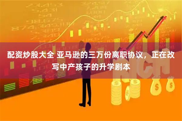 配资炒股大全 亚马逊的三万份离职协议，正在改写中产孩子的升学剧本