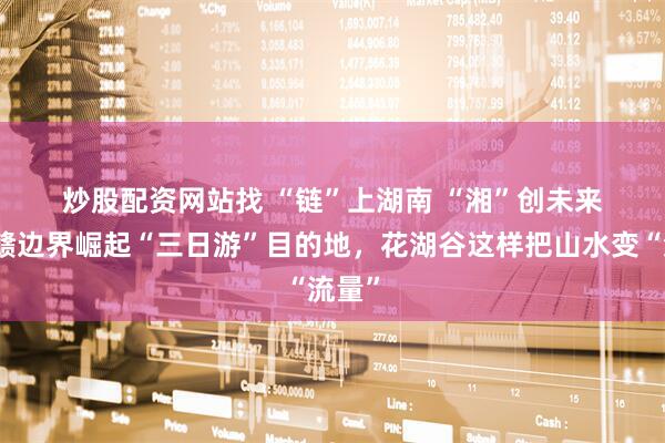 炒股配资网站找 “链”上湖南 “湘”创未来丨湘赣边界崛起“三日游”目的地，花湖谷这样把山水变“流量”