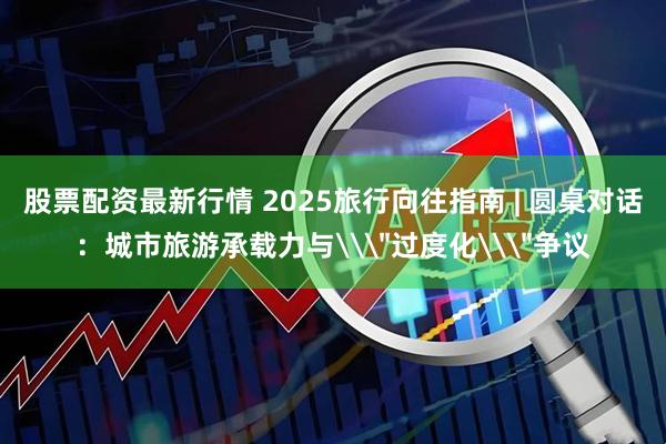 股票配资最新行情 2025旅行向往指南 | 圆桌对话：城市旅游承载力与\＂过度化\＂争议
