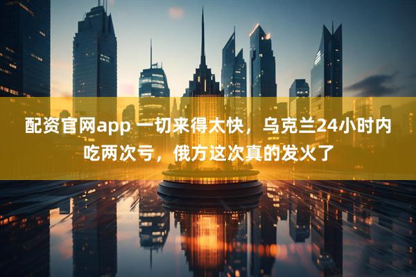 配资官网app 一切来得太快，乌克兰24小时内吃两次亏，俄方这次真的发火了
