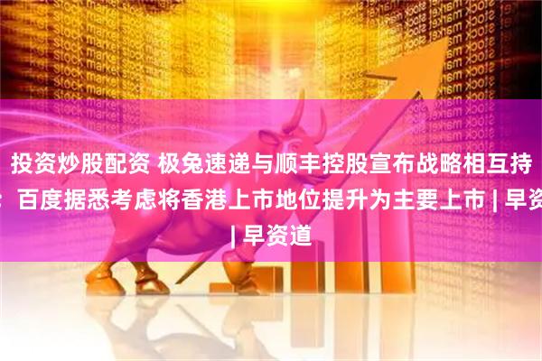 投资炒股配资 极兔速递与顺丰控股宣布战略相互持股；百度据悉考虑将香港上市地位提升为主要上市 | 早资道