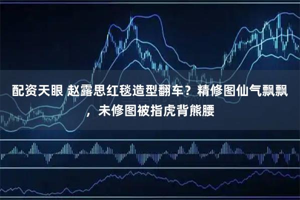 配资天眼 赵露思红毯造型翻车？精修图仙气飘飘，未修图被指虎背熊腰