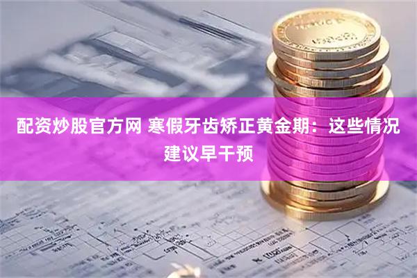 配资炒股官方网 寒假牙齿矫正黄金期：这些情况建议早干预