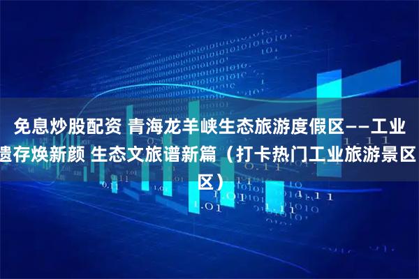 免息炒股配资 青海龙羊峡生态旅游度假区——工业遗存焕新颜 生态文旅谱新篇（打卡热门工业旅游景区）