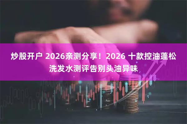炒股开户 2026亲测分享！2026 十款控油蓬松洗发水测评告别头油异味
