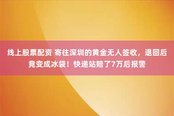 线上股票配资 寄往深圳的黄金无人签收，退回后竟变成冰袋！快递站赔了7万后报警
