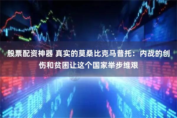 股票配资神器 真实的莫桑比克马普托：内战的创伤和贫困让这个国家举步维艰