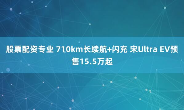 股票配资专业 710km长续航+闪充 宋Ultra EV预售15.5万起
