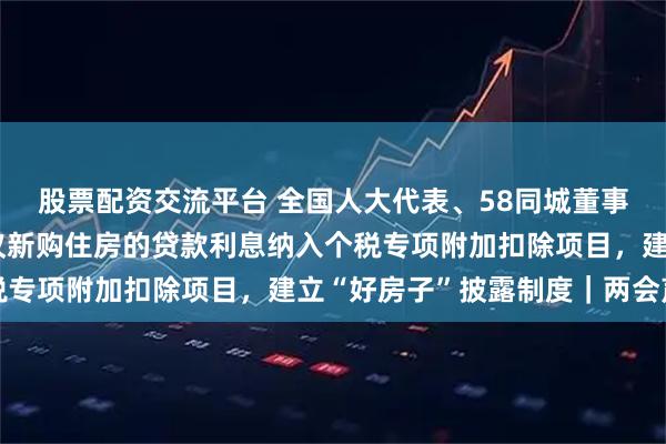 股票配资交流平台 全国人大代表、58同城董事长兼CEO姚劲波：建议新购住房的贷款利息纳入个税专项附加扣除项目，建立“好房子”披露制度｜两会声音