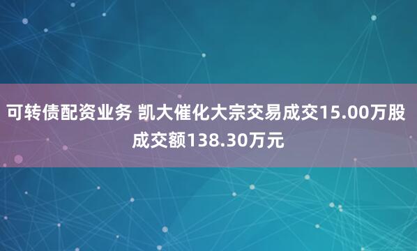 可转债配资业务 凯大催化大宗交易成交15.00万股 成交额138.30万元
