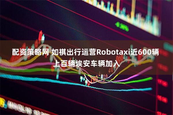 配资策略网 如祺出行运营Robotaxi近600辆 上百辆埃安车辆加入