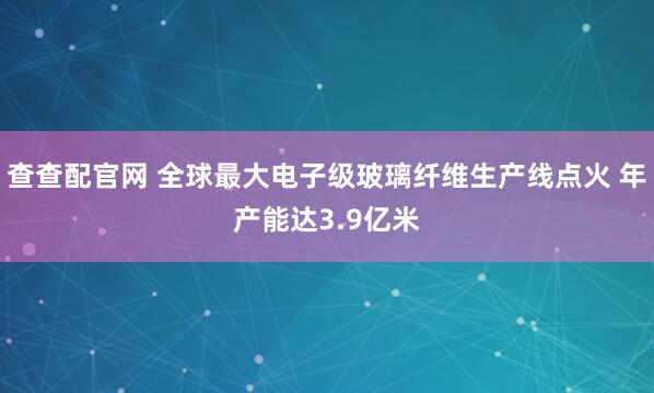 查查配官网 全球最大电子级玻璃纤维生产线点火 年产能达3.9亿米