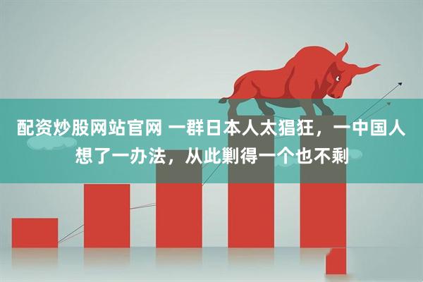 配资炒股网站官网 一群日本人太猖狂，一中国人想了一办法，从此剿得一个也不剩
