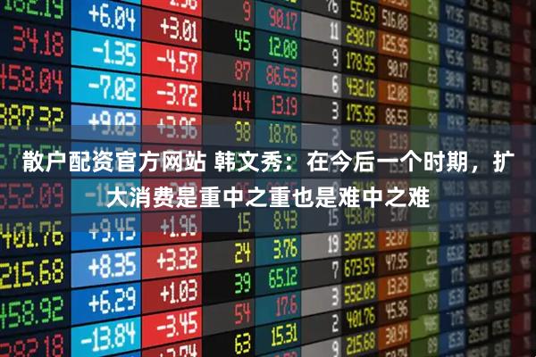 散户配资官方网站 韩文秀：在今后一个时期，扩大消费是重中之重也是难中之难