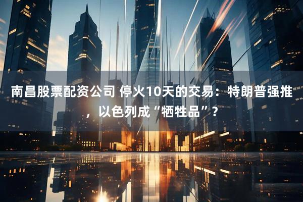 南昌股票配资公司 停火10天的交易：特朗普强推，以色列成“牺牲品”？