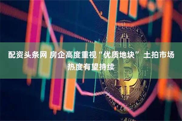 配资头条网 房企高度重视“优质地块” 土拍市场热度有望持续